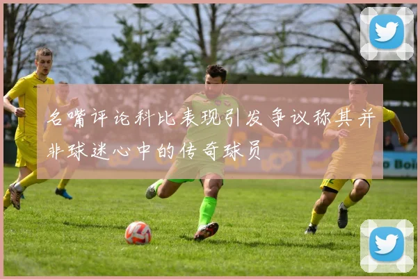 名嘴评论科比表现引发争议称其并非球迷心中的传奇球员