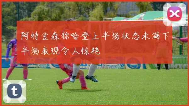 阿特金森称哈登上半场状态未满下半场表现令人惊艳