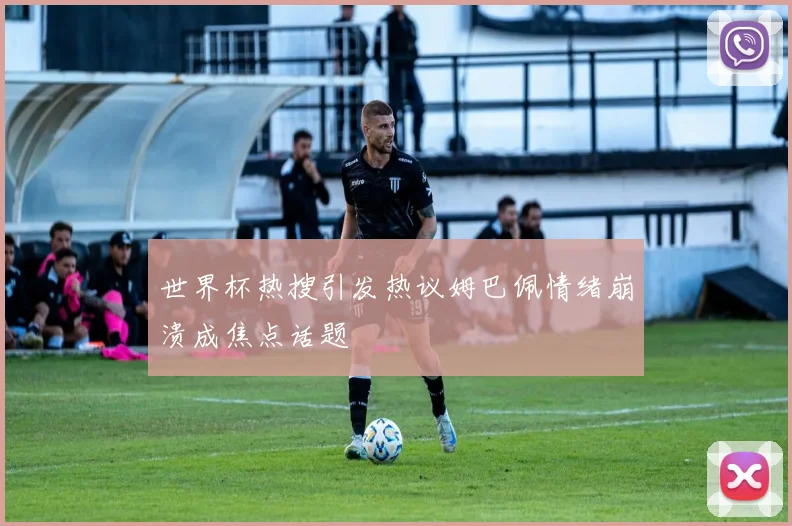世界杯热搜引发热议姆巴佩情绪崩溃成焦点话题