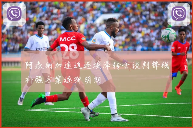 阿森纳加速追逐埃泽转会谈判锋线补强方案逐渐明朗