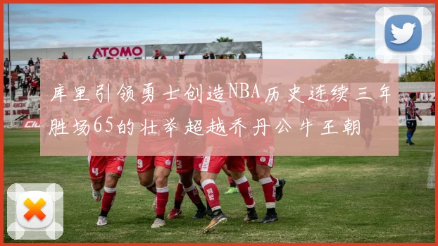 库里引领勇士创造NBA历史连续三年胜场65的壮举超越乔丹公牛王朝