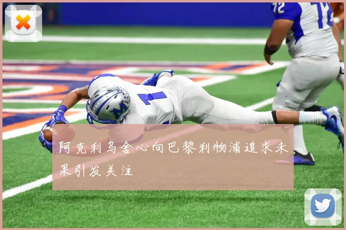 阿克利乌舍心向巴黎利物浦追求未果引发关注
