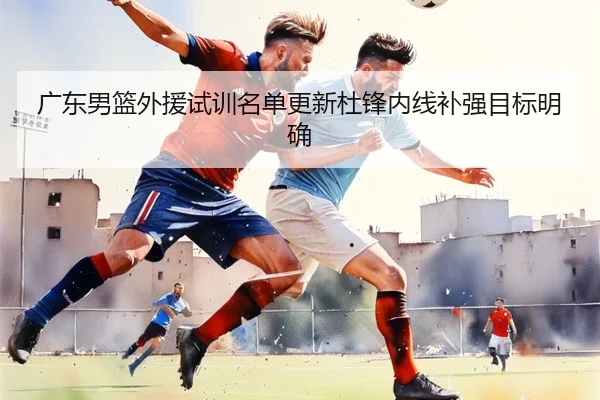 广东男篮外援试训名单更新杜锋内线补强目标明确
